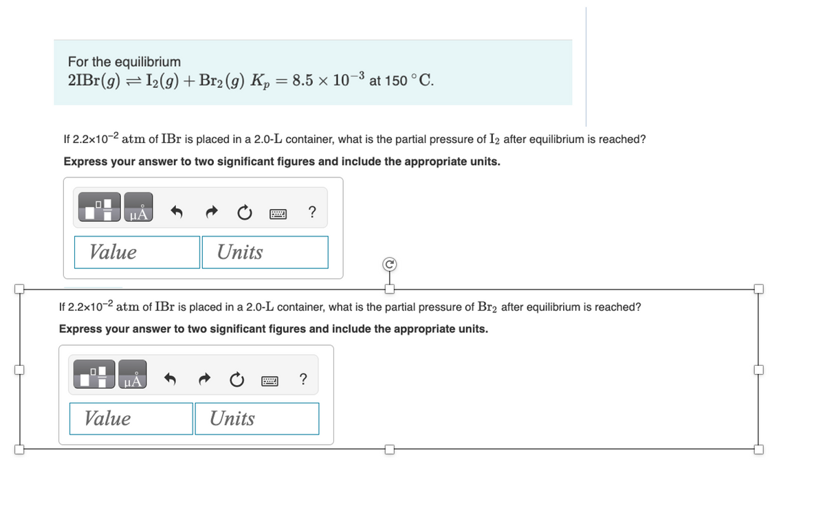 For the equilibrium
2IBr(g) = I₂(g) + Br₂ (9) Kp = 8.5 × 10-³ at 150 °C.
If 2.2x10-² atm of IBr is placed in a 2.0-L container, what is the partial pressure of I2 after equilibrium is reached?
Express your answer to two significant figures and include the appropriate units.
Value
Units
If 2.2x10-2 atm of IBr is placed in a 2.0-L container, what is the partial pressure of Br2 after equilibrium is reached?
Express your answer to two significant figures and include the appropriate units.
Value
Units
?