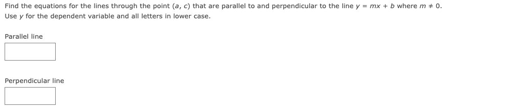 Find the equations for the lines through the point (a, c) that are parallel to and perpendicular to the line y = mx + b where m + 0.
Use y for the dependent variable and all letters in lower case.
Parallel line
Perpendicular line