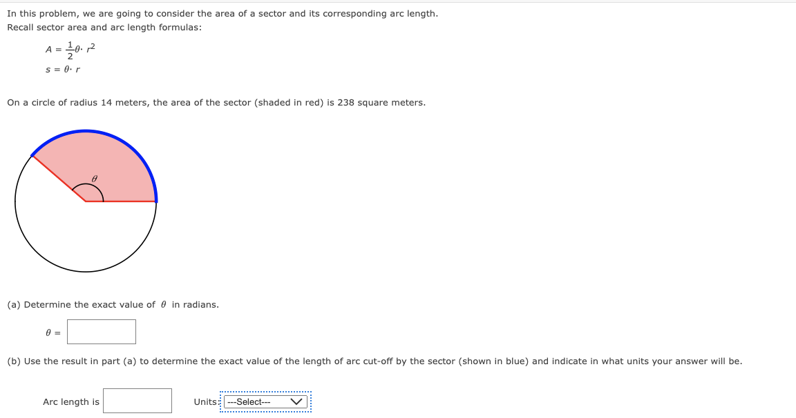 In this problem, we are going to consider the area of a sector and its corresponding arc length.
Recall sector area and arc length formulas:
A = ¹0.2
s = 0. r
On a circle of radius 14 meters, the area of the sector (shaded in red) is 238 square meters.
(a) Determine the exact value of in radians.
0 =
(b) Use the result in part (a) to determine the exact value of the length of arc cut-off by the sector (shown in blue) and indicate in what units your answer will be.
Arc length is
Units: ---Select---