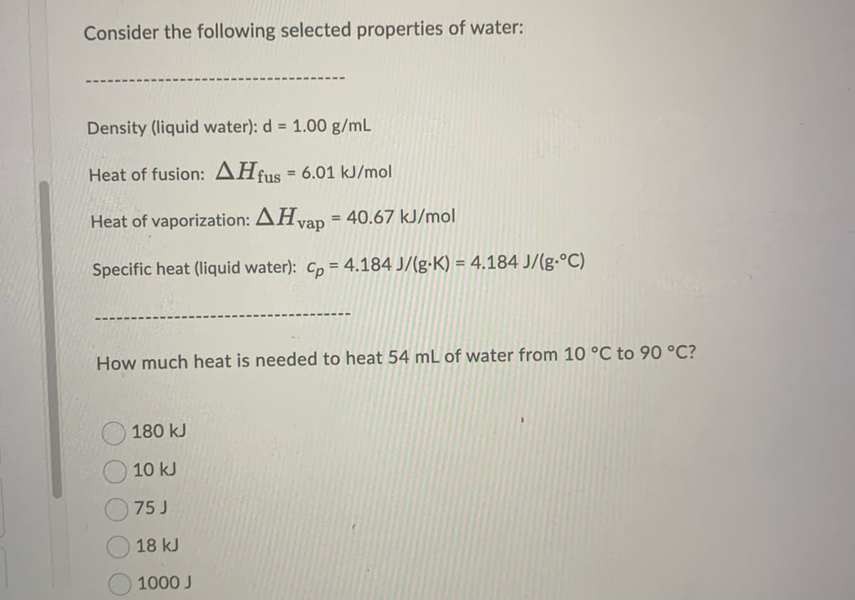 Consider the following selected properties of water:
Density (liquid water): d = 1.00 g/mL
Heat of fusion: AHf fus 6.01 kJ/mol
Heat of vaporization: AHvap = 40.67 kJ/mol
Specific heat (liquid water): cp = 4.184 J/(g-K) = 4.184 J/(g-°C)
How much heat is needed to heat 54 mL of water from 10 °C to 90 °C?
180 kJ
10 kJ
75 J
18 kJ
1000 J