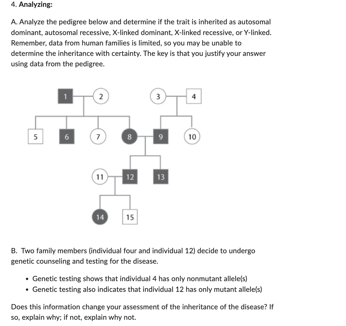 4. Analyzing:
A. Analyze the pedigree below and determine if the trait is inherited as autosomal
dominant, autosomal recessive, X-linked dominant, X-linked recessive, or Y-linked.
Remember, data from human families is limited, so you may be unable to
determine the inheritance with certainty. The key is that you justify your answer
using data from the pedigree.
5
2
7
11
14
8
12
15
3
13
4
10
B. Two family members (individual four and individual 12) decide to undergo
genetic counseling and testing for the disease.
• Genetic testing shows that individual 4 has only nonmutant allele(s)
• Genetic testing also indicates that individual 12 has only mutant allele(s)
Does this information change your assessment of the inheritance of the disease? If
so, explain why; if not, explain why not.