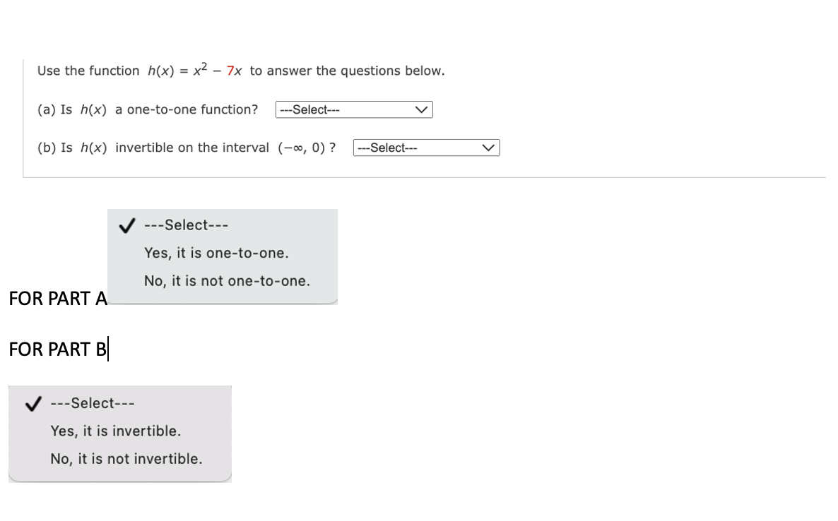 Use the function h(x) = x² - 7x to answer the questions below.
(a) Is h(x) a one-to-one function? ---Select---
(b) Is h(x) invertible on the interval (-∞, 0) ?
FOR PART A
FOR PART B
---Select---
Yes, it is one-to-one.
No, it is not one-to-one.
---Select--
Yes, it is invertible.
No, it is not invertible.
-Select---