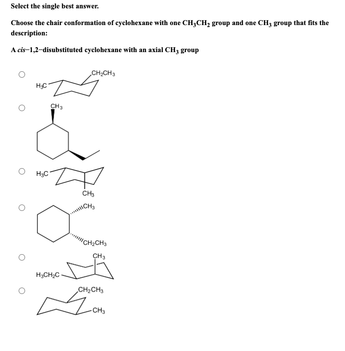 Select the single best answer.
Choose the chair conformation of cyclohexane with one CH3CH₂ group and one CH3 group that fits the
description:
A cis-1,2-disubstituted cyclohexane with an axial CH3 group
H₂C
H3C
CH3
H3CH₂C
CH₂CH3
CH3
ICH 3
CH₂CH3
CH3
CH₂CH3
Moto
-CH3