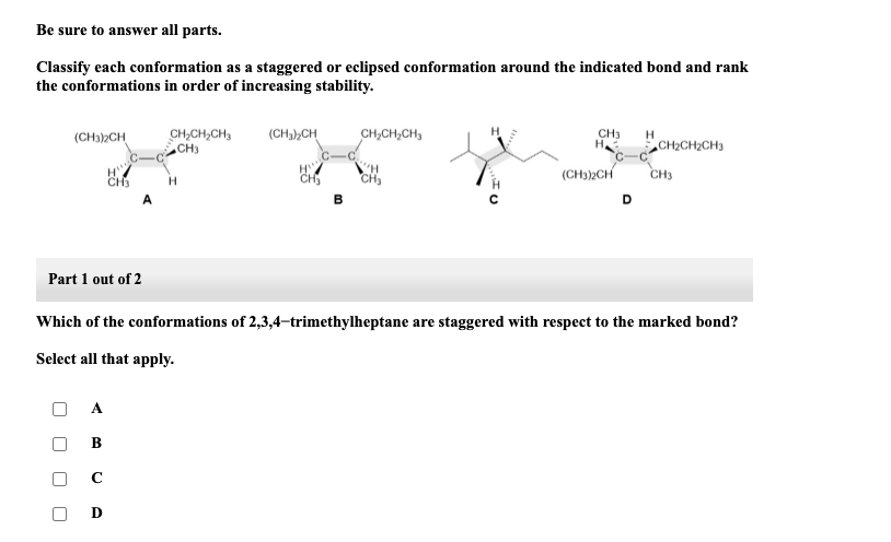 Be sure to answer all parts.
Classify each conformation as a staggered or eclipsed conformation around the indicated bond and rank
the conformations in order of increasing stability.
(CH3)2CH
Part 1 out of 2
B
H"
CH3
с
D
CH₂CH₂CH₂
CH3
(CH₂)₂CH
CH
B
CH₂CH₂CH₂
CH₂
CH3 H
Н.
(CH3)2CH
Which of the conformations of 2,3,4-trimethylheptane are staggered with respect to the marked bond?
Select all that apply.
CH₂CH₂CH3
CH3