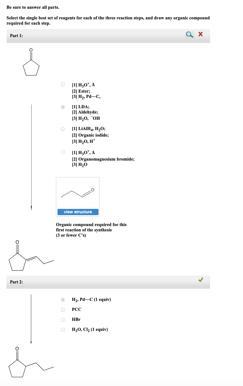 Be sure to answer all parts.
Select the single best set of reagents for each of the three reaction steps, and draw any organic compound
required for each step.
Part 1:
ماسل
Part 2:
O
O
[1] H30¹, A
[2] Ester;
[3] H₂, Pd-C,
[1] LDA;
[2] Aldehyde;
[3] H₂O, OH
O
[1] LiAIH4, H₂O;
[2] Organic iodide;
[3] H₂O, H+
[1] H30¹, A
[2] Organomagnesium bromide;
[3] H₂0
view structure
Organic compound required for this
first reaction of the synthesis
(3 or fewer C's)
H₂, Pd-C (1 equiv)
PCC
HBr
H₂O, Cl₂ (1 equiv)
Q X