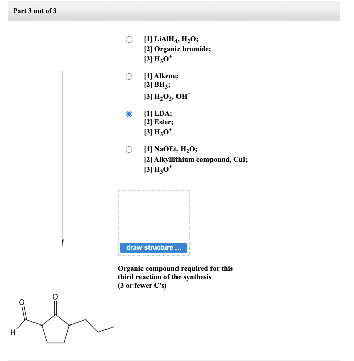 Part 3 out of 3
H
[1] LiAIH4, H₂O;
[2] Organic bromide;
[3] H30+
[1] Alkene;
[2] BH3;
[3] H₂O₂, OH
[1] LDA;
[2] Ester;
[3] H3O+
[1] NaOEt, H₂O;
[2] Alkyllithium compound, Cul;
[3] H30+
draw structure...
Organic compound required for this
third reaction of the synthesis
(3 or fewer C's)