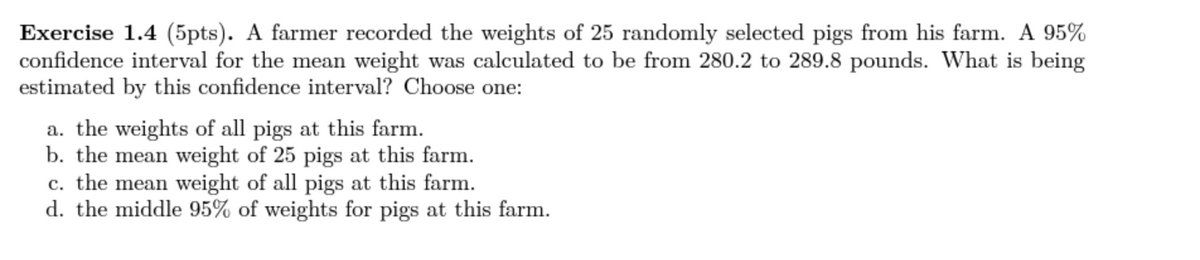 Exercise 1.4 (5pts). A farmer recorded the weights of 25 randomly selected pigs from his farm. A 95%
confidence interval for the mean weight was calculated to be from 280.2 to 289.8 pounds. What is being
estimated by this confidence interval? Choose one:
a. the weights of all pigs at this farm.
b. the mean weight of 25 pigs at this farm.
c. the mean weight of all pigs at this farm.
d. the middle 95% of weights for pigs at this farm.