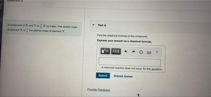 Part A
A compound of X and Y is X by mass. The atomic mass
of element X is the atomic mass of elementY.
Find the empirical formula of the compound.
Express your answer as a chemical formula.
ΑΣφ
A chemical reaction does not occur for this question
Submit
Request Answer
Provide Feedback
