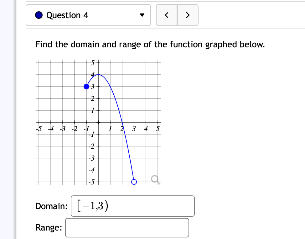 Question 4
>
Find the domain and range of the function graphed below.
4
63
-5 -4 -3 -2 -1
-1
3
4 5
-2
-3
-4-
-5-
Domain:
[-1,3)
Range:
