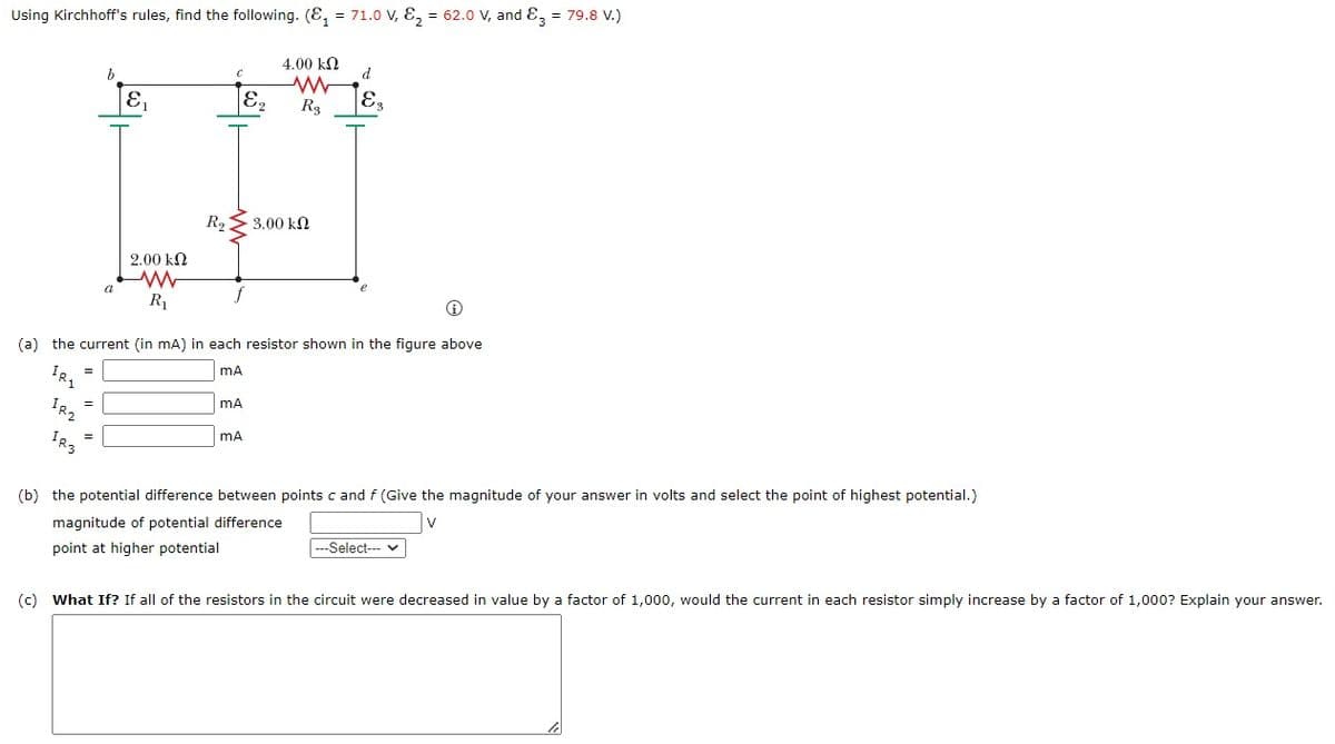 Using Kirchhoff's rules, find the following. (₁ = 71.0 V, E₂ = 62.0 V, and 3 = 79.8 V.)
4.00 ΕΩ
b
C
d
E
E₂
R2 3.00 ΚΩ
2.00 ΕΩ
www
R₁
Ⓡ
(a) the current (in mA) in each resistor shown in the figure above
mA
IR1
=
mA
=
mA
=
(b) the potential difference between points c and f (Give the magnitude of your answer in volts and select the point of highest potential.)
magnitude of potential difference
-Select--- ✓
point at higher potential
(c) What If? If all of the resistors in the circuit were decreased in value by a factor of 1,000, would the current in each resistor simply increase by a factor of 1,000? Explain your answer.
IR₂
IR3
www.
Rg
E