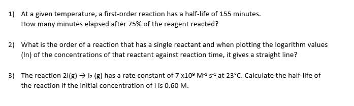 1) At a given temperature, a first-order reaction has a half-life of 155 minutes.
How many minutes elapsed after 75% of the reagent reacted?
2) What is the order of a reaction that has a single reactant and when plotting the logarithm values
(In) of the concentrations of that reactant against reaction time, it gives a straight line?
3) The reaction 21(g) → 12 (g) has a rate constant of 7 x109 M-¹ s¹ at 23°C. Calculate the half-life of
the reaction if the initial concentration of I is 0.60 M.