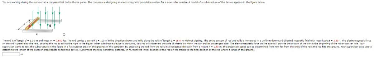 You are working during the summer at a company that builds theme parks. The company is designing an electromagnetic propulsion system for a new roller coaster. A model of a substructure of the device appears in the figure below.
L
0
The rod is of length d=1.00 m and mass m 0.600 kg. The rod carries a current I- 100 A in the direction shown and rolls along the rails of length L-15.0 m without slipping. The entire system of rod and rails is immersed in a uniform downward-directed magnetic field with magnitude 82.30 T. The electromagnetic force
on the rod is parallel to the rails, causing the rod to roll to the right in the figure. When a full-scale device is produced, this rod will represent the axle of wheels on which the car and its passengers ride. The electromagnetic force on the axle will provide the motion of the car at the beginning of the roller-coaster ride. Your
supervisor wants to test the substructure in the figure in a flat outdoor area on the grounds of the company. By projecting the rod from the rails in a horizontal direction from a height h - 1.60 m, the projection speed can be determined from how far from the ends of the rails the rod hits the ground. Your supervisor asks you to
determine the length of the outdoor area needed to test the device. (Determine the total horizontal distance, in m, from the initial position of the rod on the tracks to the final position of the rod where it lands on the ground.)
m