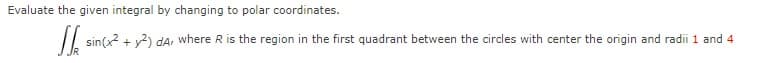 Evaluate the given integral by changing to polar coordinates.
/| sin(x? + v2) dA, where R is the region in the first quadrant between the circles with center the origin and radii 1 and 4
