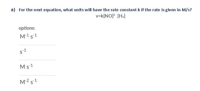 a) For the next equation, what units will have the rate constant k if the rate is given in M/s?
v=k[NO]² [H₂]
options:
M-1 S-1
S-1
Ms1
M-² S1