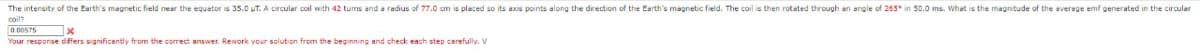 The intensity of the Earth's magnetic field near the equator is 35.0 UT. A circular coil with 42 tums and a radius of 77.0 cm is placed so its axis points along the direction of the Earth's magnetic field. The coil is then rotated through an angle of 265* in 50.0 ms. What is the magnitude of the average emf generated in the circular
0.00575
x
Your response differs significantly from the correct answer. Rework your solution from the beginning and check each step carefully. V