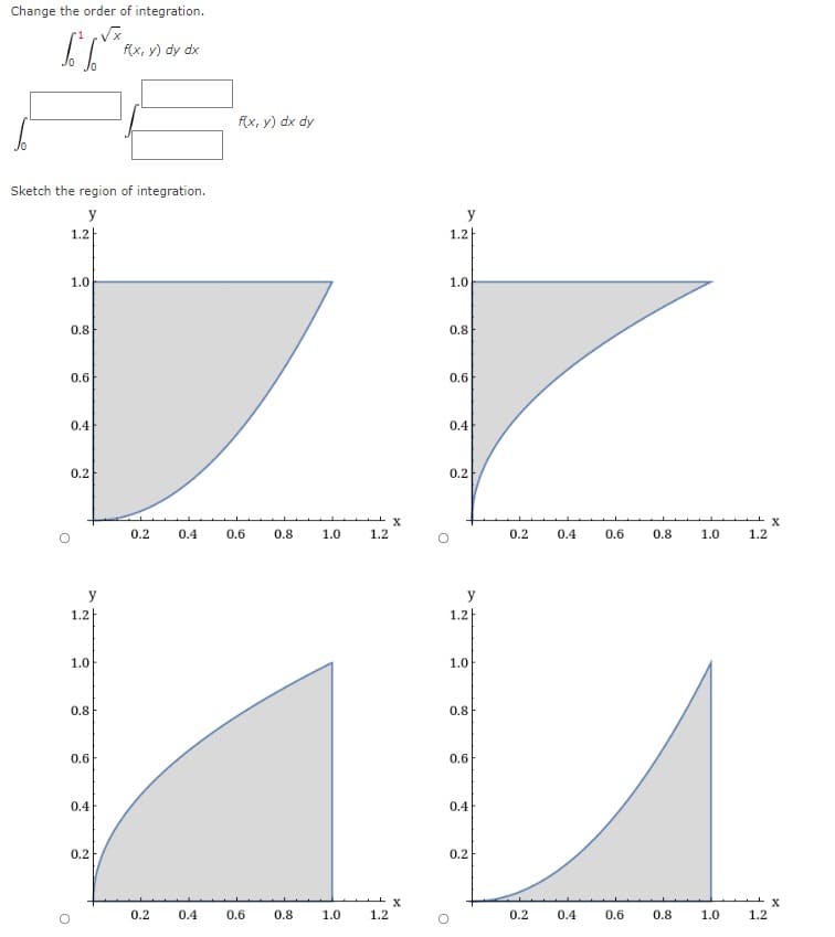 Change the order of integration.
f(x, y) dy dx
f(x, y) dx dy
Sketch the region of integration.
y
y
1.2
1.2|
1.0
1.0
0.8
0.8
0.6
0.6
0.4
0.4
0.2
0.2
0.2
0.4
0.6
0.8
1.0
1.2
0.2
0.4
0.6
0.8
1.0
1.2
y
1.2
1.2
1.0
1.0
0.8
0.8
0.6
0.6
0.4
0.4
0.2
0.2
0.2
0.4
0.6
0.8
1.0
1.2
0.2
0.4
0.6
0.8
1.0
1.2
