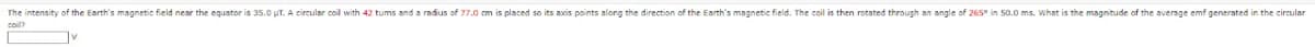 The intensity of the Earth's magnetic field near the equator is 35.0 µT. A circular coil with 42 tums and a radius of 77.0 cm is placed so its axis points along the direction of the Earth's magnetic field. The coil is then rotated through an angle of 265° in 50.0 ms. What is the magnitude of the average emf generated in the circular
V