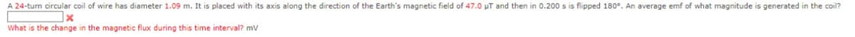 A 24-turn circular coil of wire has diameter 1.09 m. It is placed with its axis along the direction of the Earth's magnetic field of 47.0 µT and then in 0.200 s is flipped 180°. An average emf of what magnitude is generated in the coil?
x
What is the change in the magnetic flux during this time interval? mV