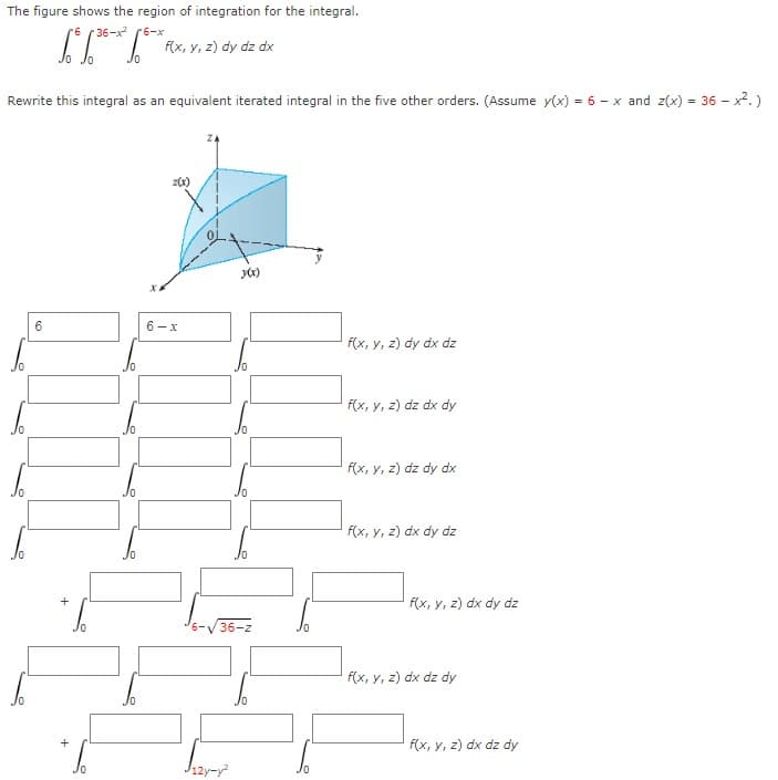 The figure shows the region of integration for the integral.
36-x (6-x
f(x, y, z) dy dz dx
Jo
Rewrite this integral as an equivalent iterated integral in the five other orders. (Assume y(x) = 6 - x and z(x) = 36 - x2.)
6
6-x
f(x, y, z) dy dx dz
f(x, y, z) dz dx dy
f(x, y, z) dz dy dx
f(x, y, z) dx dy dz
f(x, y, z) dx dy dz
+
6-V 36-z
f(x, y, z) dx dz dy
f(x, y, z) dx dz dy
J12y-y
+
