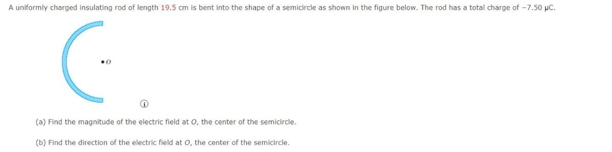 A uniformly charged insulating rod of length 19.5 cm is bent into the shape of a semicircle as shown in the figure below. The rod has a total charge of -7.50 µC.
(a) Find the magnitude of the electric field at O, the center of the semicircle.
(b) Find the direction of the electric field at o, the center of the semicircle.
