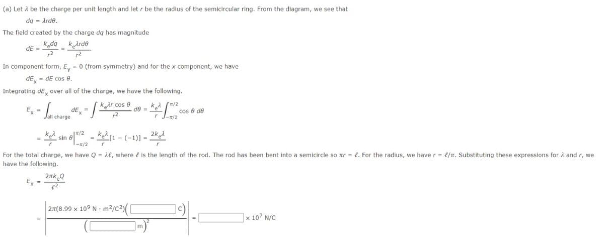 (a) Let A be the charge per unit length and let r be the radius of the semicircular ring. From the diagram, we see that
dq = Arde.
The field created by the charge dq has magnitude
kda kArde
dE =
r2
r2
In component form, E, = 0 (from symmetry) and for the x component, we have
dE, = dE cos e.
Integrating dE, over all of the charge, we have the following.
kar cos 8
ka (T/2
Ex =
de =
cos e de
-n/2
dE, =
r2
2k
sin
%3D
-
-피/2
For the total charge, we have Q = Ae, where e is the length of the rod. The rod has been bent into a semicircle so ar = l. For the radius, we have r = e/n. Substituting these expressions for 2 and r, we
have the following.
2nk Q
Ex =
2n(8.99 x 109 N.
|x 107 N/C
m)
