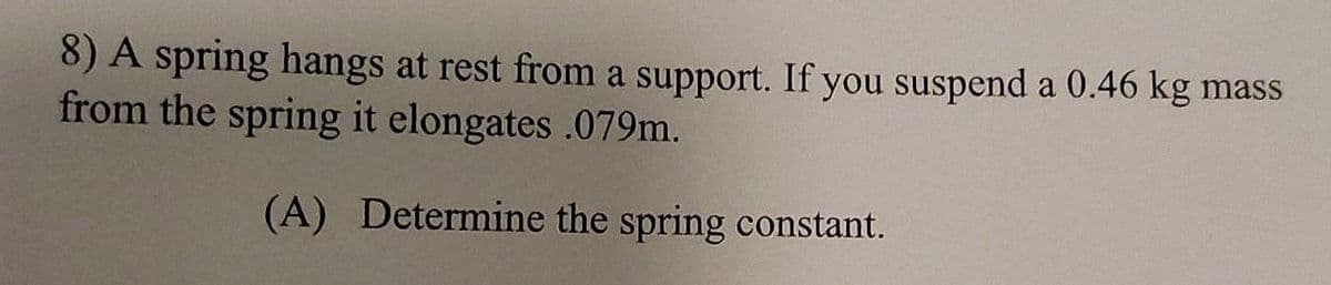 8) A spring hangs at rest from a support. If you suspend a 0.46 kg mass
from the spring it elongates .079m.
(A) Determine the spring constant.
