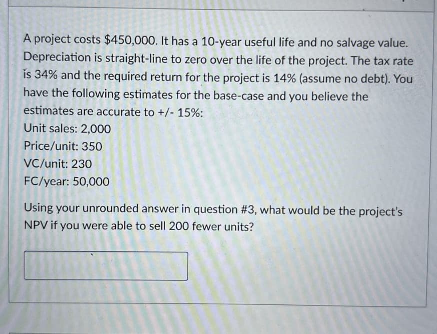 A project costs $450,000. It has a 10-year useful life and no salvage value.
Depreciation is straight-line to zero over the life of the project. The tax rate
is 34% and the required return for the project is 14% (assume no debt). You
have the following estimates for the base-case and you believe the
estimates are accurate to +/- 15%:
Unit sales: 2,000
Price/unit: 350
VC/unit: 230
FC/year: 50,000
Using your unrounded answer in question #3, what would be the project's
NPV if you were able to sell 200 fewer units?