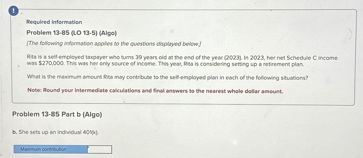 Required information
Problem 13-85 (LO 13-5) (Algo)
[The following information applies to the questions displayed below.]
Rita is a self-employed taxpayer who turns 39 years old at the end of the year (2023). In 2023, her net Schedule C income
was $270,000. This was her only source of income. This year, Rita is considering setting up a retirement plan.
What is the maximum amount Rita may contribute to the self-employed plan in each of the following situations?
Note: Round your intermediate calculations and final answers to the nearest whole dollar amount.
Problem 13-85 Part b (Algo)
b. She sets up an individual 401(k).
Maximum contribution