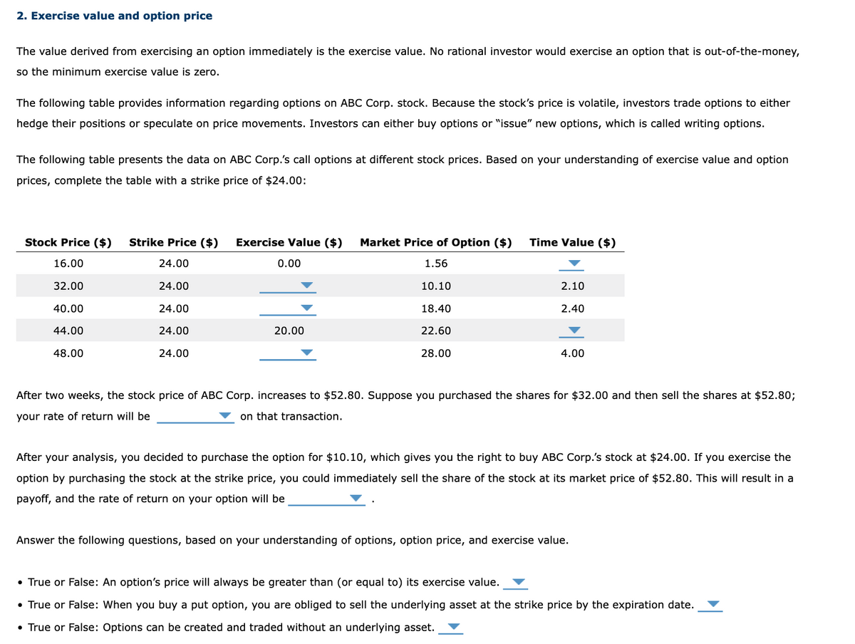 2. Exercise value and option price
The value derived from exercising an option immediately is the exercise value. No rational investor would exercise an option that is out-of-the-money,
so the minimum exercise value is zero.
The following table provides information regarding options on ABC Corp. stock. Because the stock's price is volatile, investors trade options to either
hedge their positions or speculate on price movements. Investors can either buy options or "issue" new options, which is called writing options.
The following table presents the data on ABC Corp.'s call options at different stock prices. Based on your understanding of exercise value and option
prices, complete the table with a strike price of $24.00:
Stock Price ($)
16.00
32.00
40.00
44.00
48.00
Strike Price ($)
24.00
24.00
24.00
24.00
24.00
Exercise Value ($) Market Price of Option ($)
1.56
10.10
0.00
20.00
18.40
22.60
28.00
Time Value ($)
2.10
2.40
4.00
After two weeks, the stock price of ABC Corp. increases to $52.80. Suppose you purchased the shares for $32.00 and then sell the shares at $52.80;
your rate of return will be
on that transaction.
After your analysis, you decided to purchase the option for $10.10, which gives you the right to buy ABC Corp.'s stock at $24.00. If you exercise the
option by purchasing the stock at the strike price, you could immediately sell the share of the stock at its market price of $52.80. This will result in a
payoff, and the rate of return on your option will be
Answer the following questions, based on your understanding of options, option price, and exercise value.
• True or False: An option's price will always be greater than (or equal to) its exercise value.
• True or False: When you buy a put option, you are obliged to sell the underlying asset at the strike price by the expiration date.
• True or False: Options can be created and traded without an underlying asset.