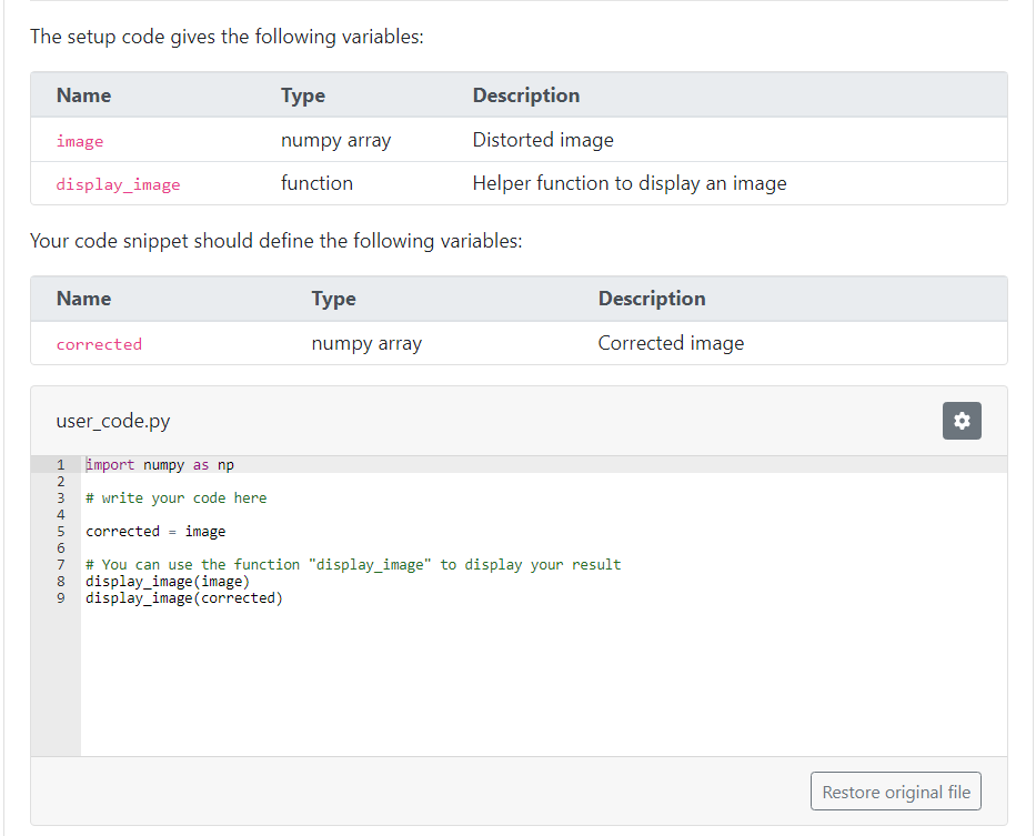 The setup code gives the following variables:
Name
image
display_image
Name
Your code snippet should define the following variables:
Type
corrected
user_code.py
import
numpy as np
# write your code here
ANMA in ∞0 o
1
2
3
4
Type
numpy array
function
5 corrected image
Description
Distorted image
Helper function to display an image
numpy array
Description
Corrected image
6
7 # You can use the function "display_image" to display your result
8 display_image (image)
9 display_image (corrected)
#
Restore original file