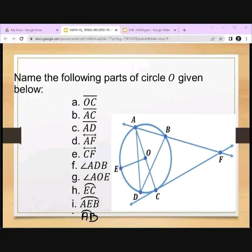 My Drive - Google Drive
MATH 10 TERMS-RELATED-TO- X
docs.google.com/presentation/d/1iABtk ku4ji041-77pUfyg-1TKY12ERyo/edit#slide=id.p19
a. OC
b. AC
C. AD
d. AF
Name the following parts of circle O given
below:
e. CF
f. ZADB
g. ZAOE
h. EC
610-H610.pptx - Google Slides x
i. AEB
AB
E
A
0
D C
+
B
F
H
ALL