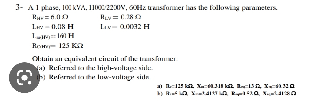 3- A 1 phase, 100 kVA, 11000/2200V, 60Hz transformer has the following parameters.
RHV= 6.0 2
RLV = 0.28
LLV= 0.0032 H
LHV = 0.08 H
Lm(HV) == 160 H
RC(HV) 125 KQ
Obtain an equivalent circuit of the transformer:
(a) Referred to the high-voltage side.
(b) Referred to the low-voltage side.
a) Re=125 kn, Xm-60.318 km, Req=13, Xeq=60.32
b) Re=5 kn, Xm=2.4127 k2, Req=0.52, Xeq=2.4128