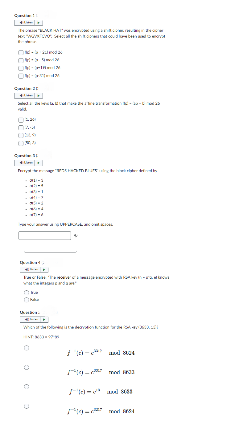 Question 1
Listen
The phrase "BLACK HAT" was encrypted using a shift cipher, resulting in the cipher
text "WGVXFCVO". Select all the shift ciphers that could have been used to encrypt
the phrase.
f(p) = (p+21) mod 26
f(p) = (p-5) mod 26
|f(p) = (p+19) mod 26
|f(p) = (p-31) mod 26
Question 2 (
✔) Listen ►
Select all the keys (a, b) that make the affine transformation f(p) = (ap + b) mod 26
valid.
(1,26)
(7,-5)
[(13,9)
(50, 3)
Question 3 (
✔Listen
Encrypt the message "REDS HACKED BLUES" using the block cipher defined by
• σ(1) = 3
• σ(2) = 5
• σ(3) = 1
• σ(4)=7
• σ(5)=2
• σ(6) = 4
• σ(7) = 6
Type your answer using UPPERCASE, and omit spaces.
Question 4 (2
◄ Listen ▶
A/
True or False: "The receiver of a message encrypted with RSA key (n = p*q, e) knows
what the integers p and q are."
True
False
Question 5 (2
Listen ►
Which of the following is the decryption function for the RSA key (8633, 13)?
HINT: 8633 = 97*89
3317
f-¹(c) = c³3¹7 mod 8624
f¹(c) = c3317
mod 8633
f¹(c) c¹3 mod 8633
=
f¹(c)=c³217 mod 8624