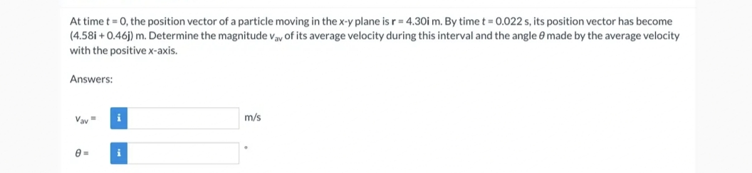 At time t = 0, the position vector of a particle moving in the x-y plane is r = 4.30i m. By time t = 0.022 s, its position vector has become
(4.58i + 0.46j) m. Determine the magnitude vay of its average velocity during this interval and the angle 8 made by the average velocity
with the positive x-axis.
Answers:
Vav=
8=
i
m/s