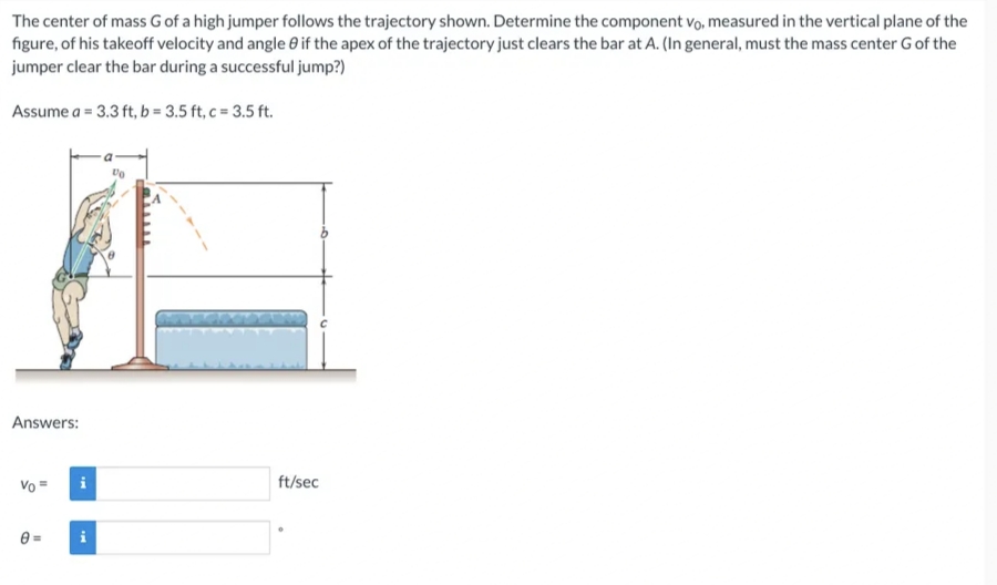 The center of mass G of a high jumper follows the trajectory shown. Determine the component vo, measured in the vertical plane of the
figure, of his takeoff velocity and angle 8 if the apex of the trajectory just clears the bar at A. (In general, must the mass center G of the
jumper clear the bar during a successful jump?)
Assume a = 3.3 ft, b = 3.5 ft, c = 3.5 ft.
Answers:
Vo =
0=
i
IM
ft/sec