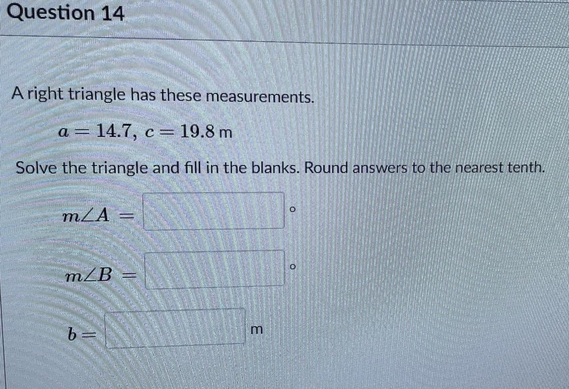 Question 14
A right triangle has these measurements.
a = 14.7, c = 19.8 m
Solve the triangle and fill in the blanks. Round answers to the nearest tenth.
m/A =
m/B
