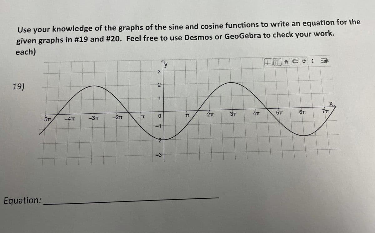 Use your knowledge of the graphs of the sine and cosine functions to write an equation for the
given graphs in #19 and #20. Feel free to use Desmos or GeoGebra to check your work.
each)
Ty
2000
19)
X.
3TT
4TT
5TT
6TT
7TT
TT
2TT
-5TT
-4TT
-3TT
-2TT
TT
-1
-D3
Equation:
%2:
3.
2.
