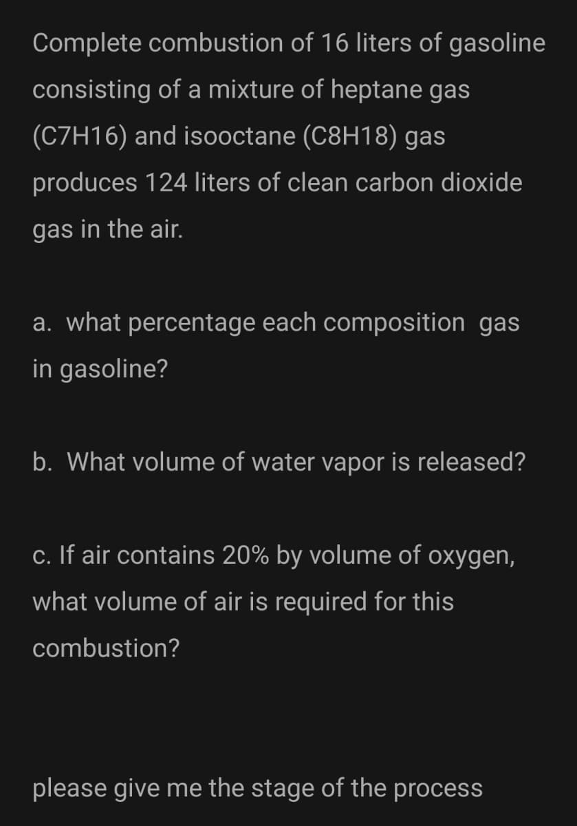 Complete combustion of 16 liters of gasoline
consisting of a mixture of heptane gas
(C7H16) and isooctane (C8H18) gas
produces 124 liters of clean carbon dioxide
gas in the air.
a. what percentage each composition gas
in gasoline?
b. What volume of water vapor is released?
c. If air contains 20% by volume of oxygen,
what volume of air is required for this
combustion?
please give me the stage of the process
