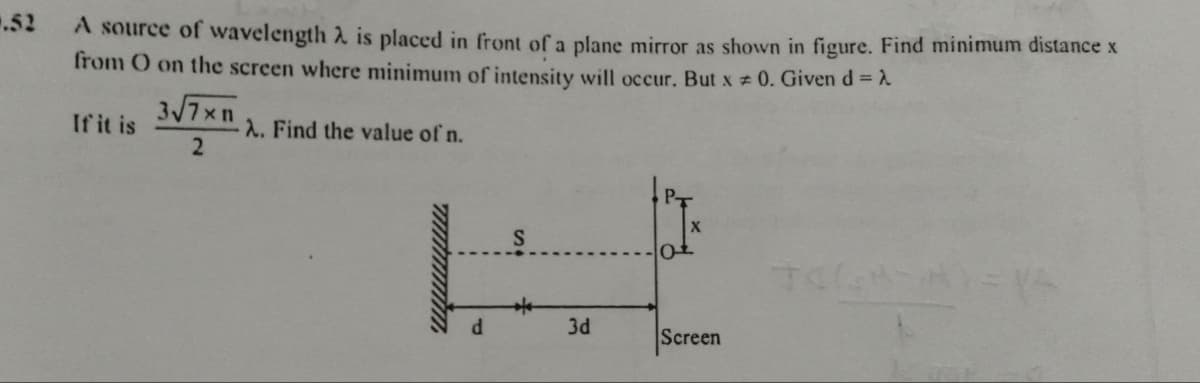 .52
A source of wavelength 2 is placed in front of a plane mirror as shown in figure. Find minimum distance x
from O on the screen where minimum of intensity will occur. But x = 0. Given d =
3√7xn
If it is
A. Find the value of n.
2
X
ot
d
3d
Screen