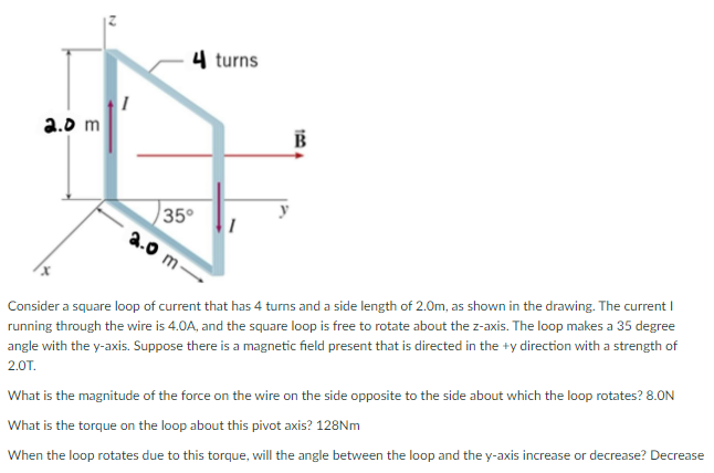 2
2.0 m
4 turns
35°
2.0 m-
100
Consider a square loop of current that has 4 turns and a side length of 2.0m, as shown in the drawing. The current I
running through the wire is 4.0A, and the square loop is free to rotate about the z-axis. The loop makes a 35 degree
angle with the y-axis. Suppose there is a magnetic field present that is directed in the +y direction with a strength of
2.OT.
What is the magnitude of the force on the wire on the side opposite to the side about which the loop rotates? 8.ON
What is the torque on the loop about this pivot axis? 128Nm
When the loop rotates due to this torque, will the angle between the loop and the y-axis increase or decrease? Decrease