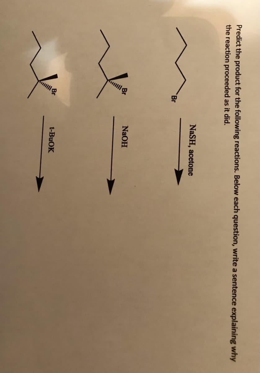 Predict the product for the following reactions. Below each question, write a sentence explaining why
the reaction proceeded as it did.
NaSH, acetone
Br
NaOH
t-BUOK
