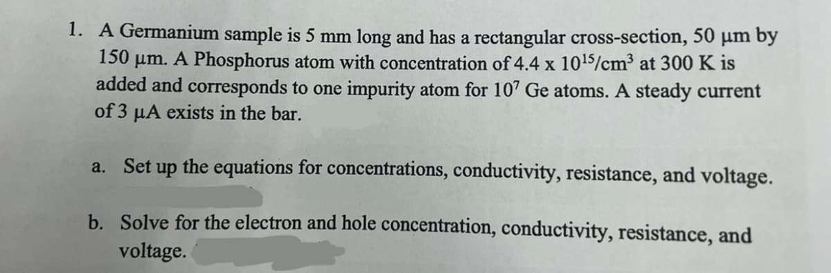 1. A Germanium sample is 5 mm long and has a rectangular cross-section, 50 μm by
150 μm. A Phosphorus atom with concentration of 4.4 x 10¹5/cm³ at 300 K is
added and corresponds to one impurity atom for 107 Ge atoms. A steady current
of 3 μA exists in the bar.
a. Set up the equations for concentrations, conductivity, resistance, and voltage.
b.
Solve for the electron and hole concentration, conductivity, resistance, and
voltage.