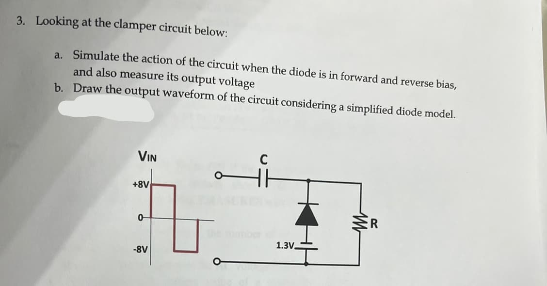 3. Looking at the clamper circuit below:
a. Simulate the action of the circuit when the diode is in forward and reverse bias,
and also measure its output voltage
b. Draw the output waveform of the circuit considering a simplified diode model.
VIN
+8V
0-
-8V
O
1.3V.
M