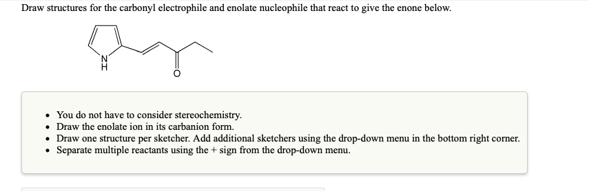 Draw structures for the carbonyl electrophile and enolate nucleophile that react to give the enone below.
• You do not have to consider stereochemistry.
• Draw the enolate ion in its carbanion form.
• Draw one structure per sketcher. Add additional sketchers using the drop-down menu in the bottom right corner.
Separate multiple reactants using the + sign from the drop-down menu.
.