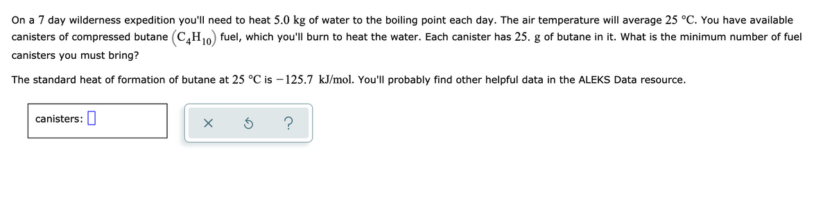 On a 7 day wilderness expedition you'll need to heat 5.0 kg of water to the boiling point each day. The air temperature will average 25 °C. You have available
canisters of compressed butane (C4H₁0) fuel, which you'll burn to heat the water. Each canister has 25. g of butane in it. What is the minimum number of fuel
canisters you must bring?
10
The standard heat of formation of butane at 25 °C is −125.7 kJ/mol. You'll probably find other helpful data in the ALEKS Data resource.
canisters:
X
Ś
?