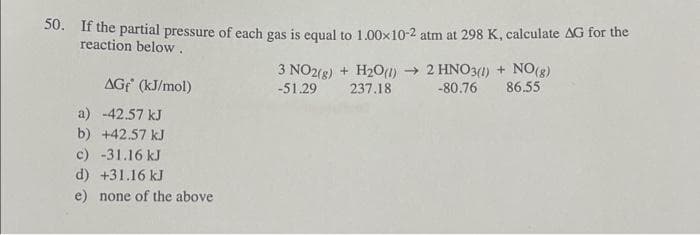 50. If the partial pressure of each gas is equal to 1.00×10-2 atm at 298 K, calculate AG for the
reaction below.
AGF (kJ/mol)
a) -42.57 kJ
b) +42.57 kJ
c) -31.16 kJ
d) +31.16 kJ
e) none of the above
3 NO2(g) + H₂O(1)→
-51.29 237.18
2 HNO3(1) + NO(g)
-80.76 86.55