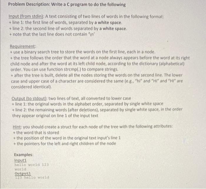 Problem Description: Write a C program to do the following
Input (from stdin): A text consisting of two lines of words in the following format:
+ line 1: the first line of words, separated by a white space.
+ line 2: the second line of words separated by a white space.
+ note that the last line does not contain \n'
Requirement:
+ use a binary search tree to store the words on the first line, each in a node.
+ the tree follows the order that the word at a node always appears before the word at its right
child node and after the word at its left child node, according to the dictionary (alphabetical)
order. You can use function strcmp(.) to compare strings.
+ after the tree is built, delete all the nodes storing the words on the second line. The lower
case and upper case of a character are considered the same (e.g., "hi" and "HI" and "HI" are
considered identical).
Output (to stdout): two lines of text, all converted to lower case
+ line 1: the original words in the alphabet order, separated by single white space
+ line 2: the remaining words (after deļetions), separated by single white space, in the order
they appear original on line 1 of the input text
Hint: you should create a struct for each node of the tree with the following attributes:
+ the word that is stored
+ the position of the word in the original text input's line 1
+ the pointers for the left and right children of the node
Examples:
Input1
hello world 123
world
Outputl
123 hello world
