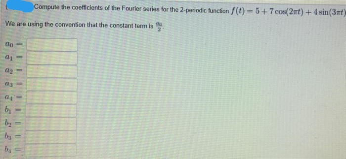 Compute the coefficients of the Fourier series for the 2-periodic function f (t) =5+7cos(2nt)+4 sin(3nt)
We are using the convention that the constant term is
do
%3D
a2
(14
by
%3D
b2
by
by
