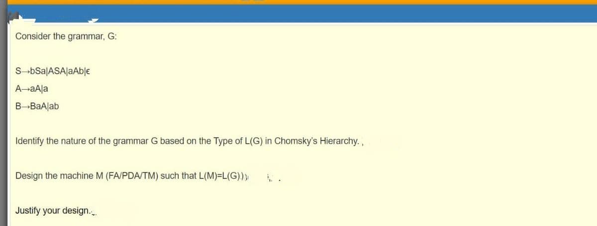 Consider the grammar, G:
S-bSa|ASA|aAble
A-aAla
B BaAlab
Identify the nature of the grammar G based on the Type of L(G) in Chomsky's Hierarchy.,
Design the machine M (FA/PDA/TM) such that L(M)=L(G)}
Justify your design...
