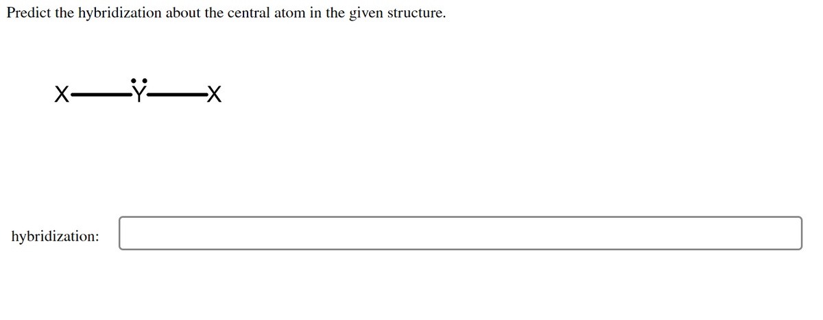 **Predict the hybridization about the central atom in the given structure:**

![Bonding Structure]

- The diagram shows an atom "Y" which is the central atom with a lone pair of electrons (represented by two dots) and single bonds to two atoms labeled "X".

**Hybridization:**

[__________________] 

**Explanation of Diagram:**
- The central atom (Y) has one lone pair and forms two sigma bonds with two other atoms labeled X. 
- The structure indicates that the central atom is surrounded by three regions of electron density (two bonding pairs and one lone pair). 

Based on the VSEPR theory (Valence Shell Electron Pair Repulsion), you can predict the hybridization state of the central atom.